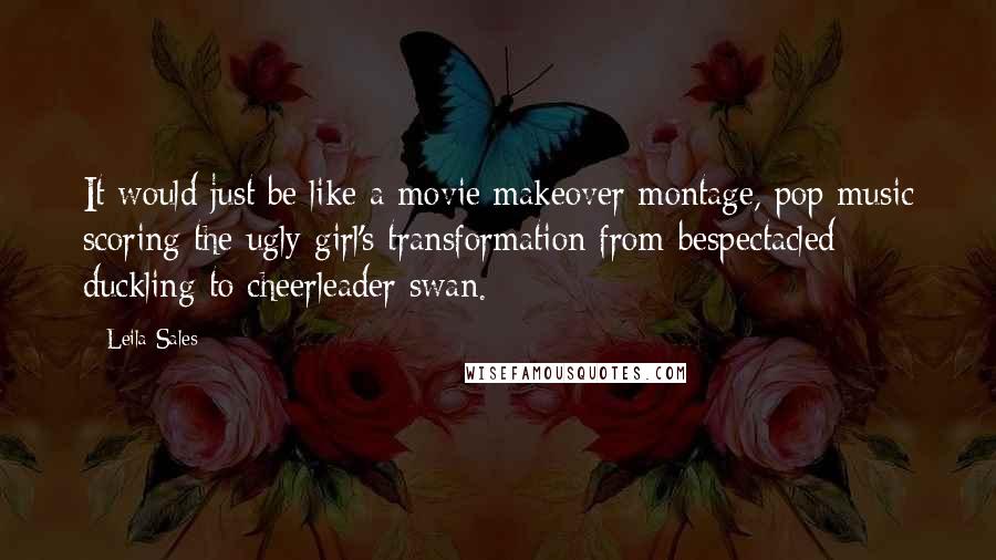 Leila Sales Quotes: It would just be like a movie makeover montage, pop music scoring the ugly girl's transformation from bespectacled duckling to cheerleader swan.