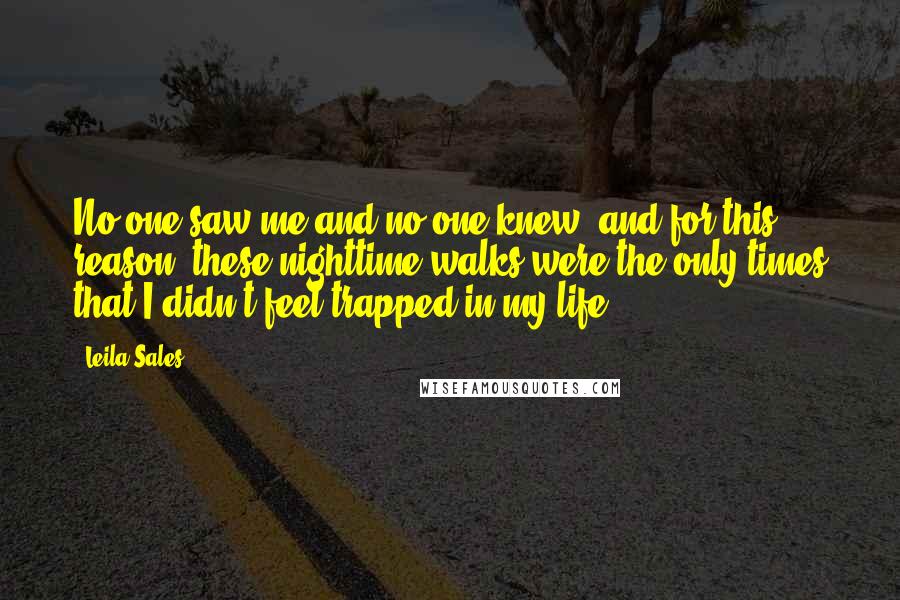 Leila Sales Quotes: No one saw me and no one knew, and for this reason, these nighttime walks were the only times that I didn't feel trapped in my life.