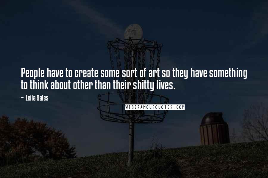 Leila Sales Quotes: People have to create some sort of art so they have something to think about other than their shitty lives.