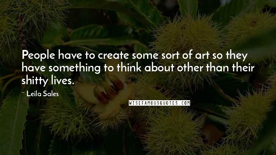 Leila Sales Quotes: People have to create some sort of art so they have something to think about other than their shitty lives.