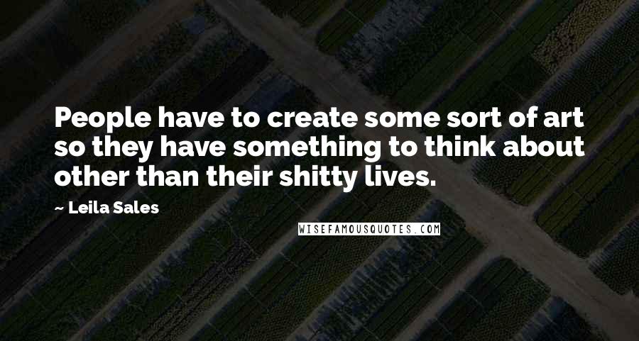 Leila Sales Quotes: People have to create some sort of art so they have something to think about other than their shitty lives.