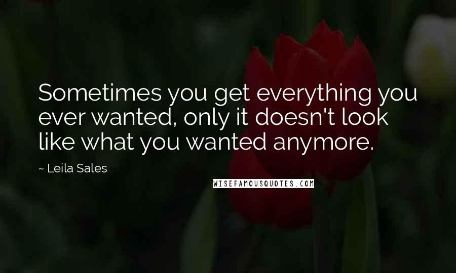 Leila Sales Quotes: Sometimes you get everything you ever wanted, only it doesn't look like what you wanted anymore.