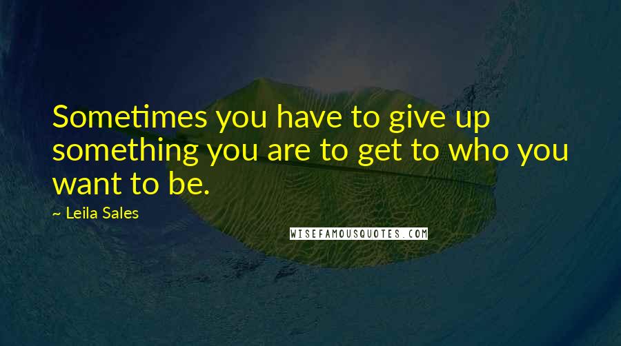 Leila Sales Quotes: Sometimes you have to give up something you are to get to who you want to be.