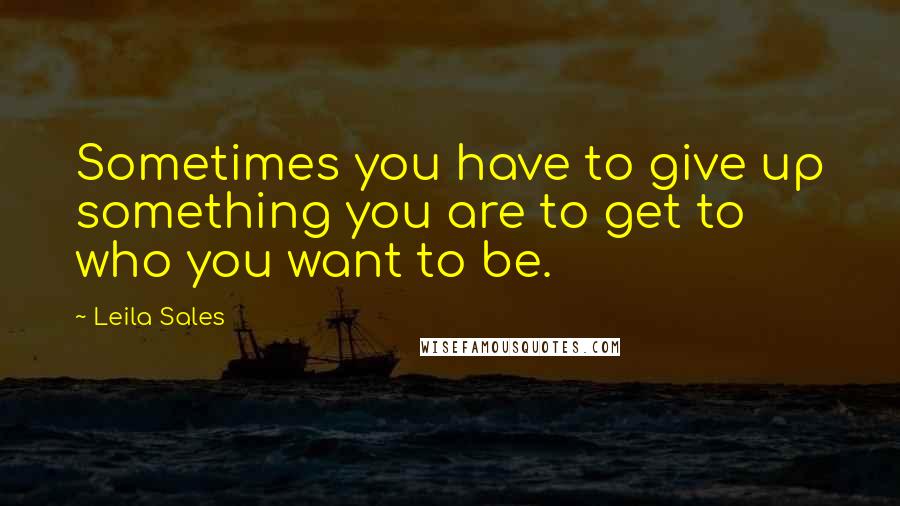 Leila Sales Quotes: Sometimes you have to give up something you are to get to who you want to be.