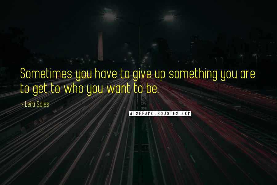 Leila Sales Quotes: Sometimes you have to give up something you are to get to who you want to be.