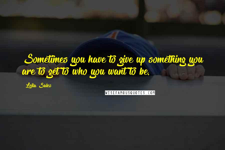 Leila Sales Quotes: Sometimes you have to give up something you are to get to who you want to be.