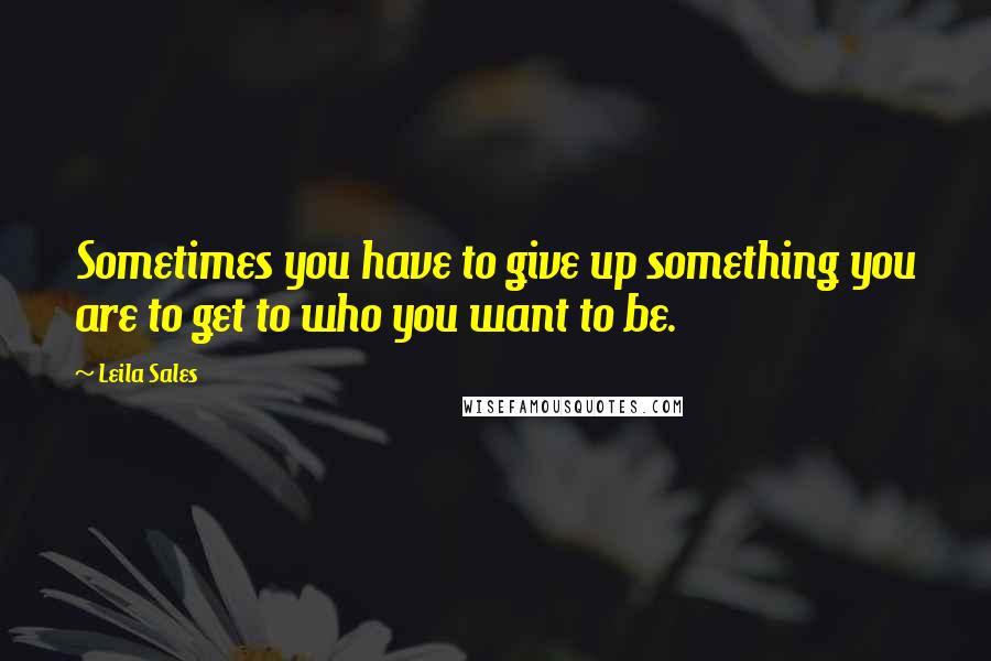 Leila Sales Quotes: Sometimes you have to give up something you are to get to who you want to be.