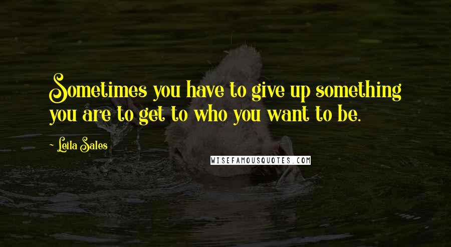 Leila Sales Quotes: Sometimes you have to give up something you are to get to who you want to be.