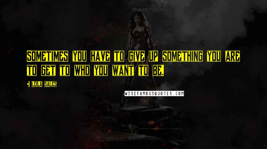 Leila Sales Quotes: Sometimes you have to give up something you are to get to who you want to be.