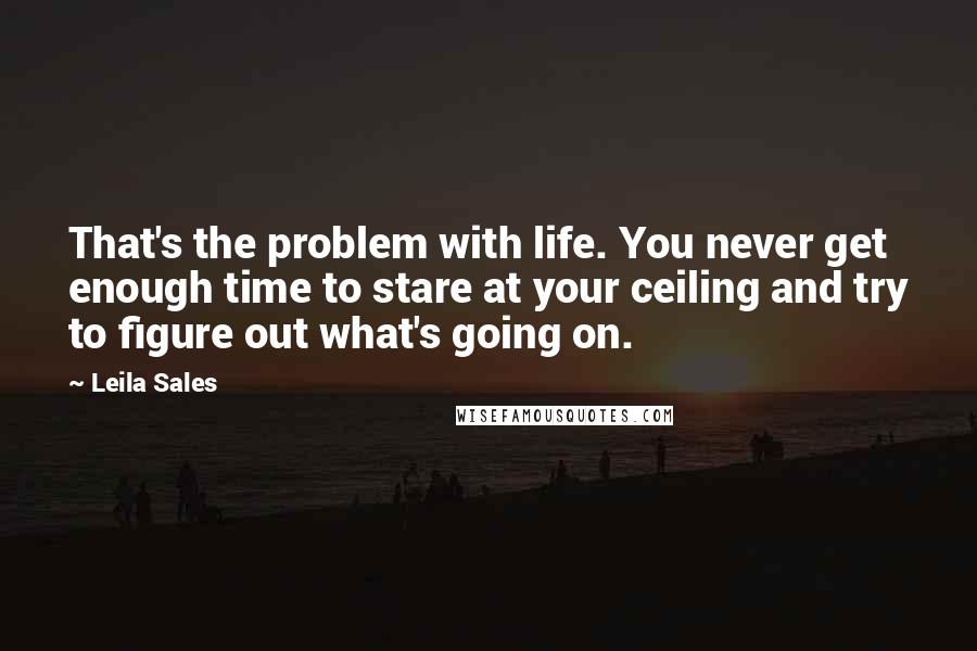 Leila Sales Quotes: That's the problem with life. You never get enough time to stare at your ceiling and try to figure out what's going on.