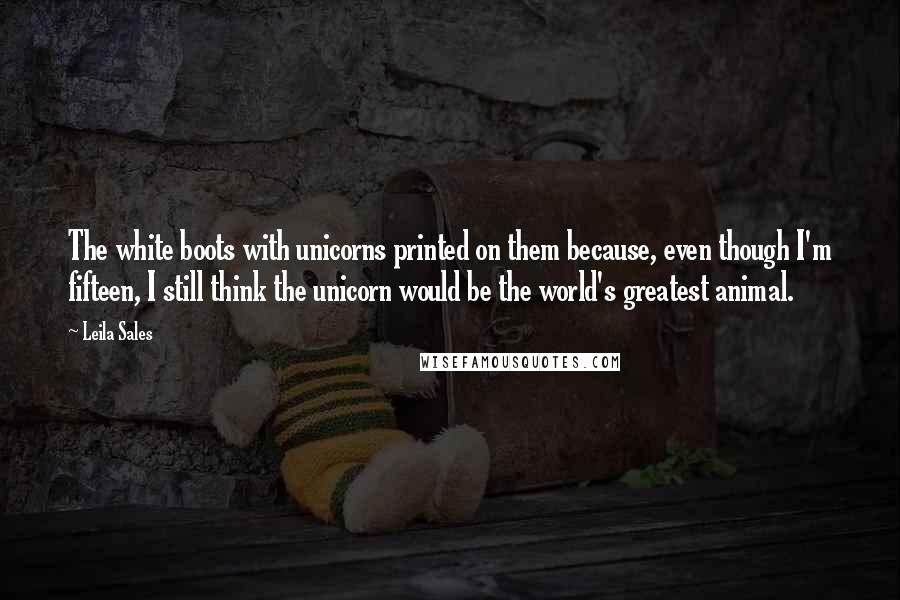 Leila Sales Quotes: The white boots with unicorns printed on them because, even though I'm fifteen, I still think the unicorn would be the world's greatest animal.