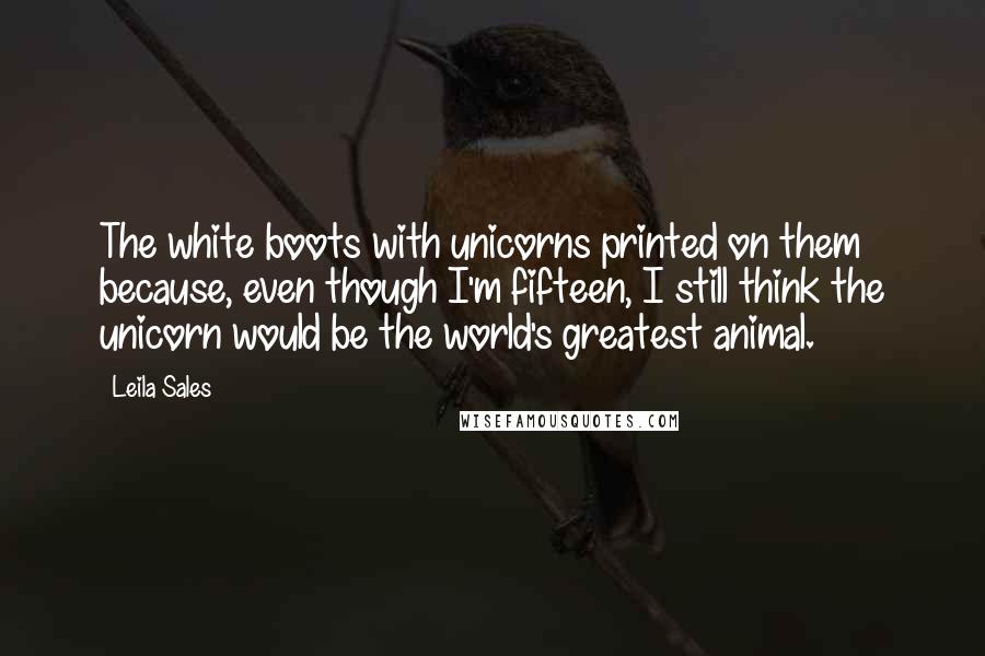 Leila Sales Quotes: The white boots with unicorns printed on them because, even though I'm fifteen, I still think the unicorn would be the world's greatest animal.