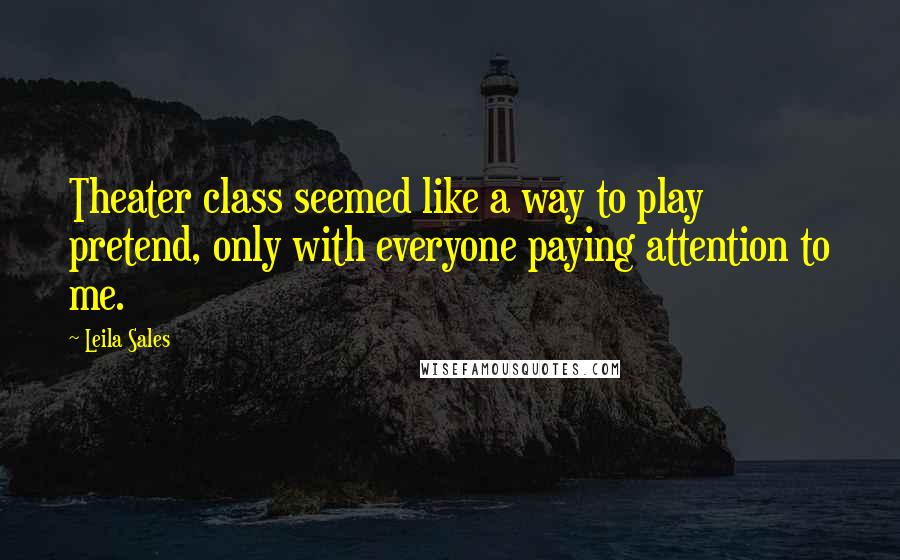 Leila Sales Quotes: Theater class seemed like a way to play pretend, only with everyone paying attention to me.