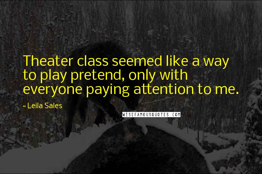 Leila Sales Quotes: Theater class seemed like a way to play pretend, only with everyone paying attention to me.
