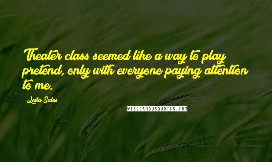 Leila Sales Quotes: Theater class seemed like a way to play pretend, only with everyone paying attention to me.