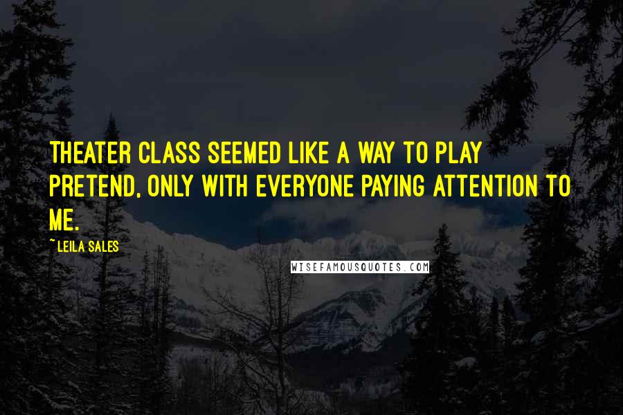 Leila Sales Quotes: Theater class seemed like a way to play pretend, only with everyone paying attention to me.