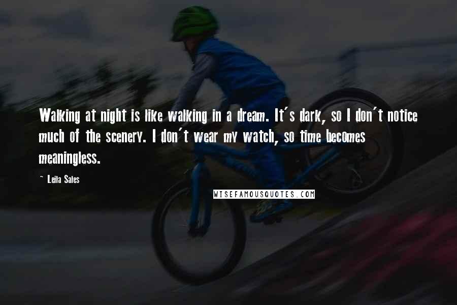 Leila Sales Quotes: Walking at night is like walking in a dream. It's dark, so I don't notice much of the scenery. I don't wear my watch, so time becomes meaningless.