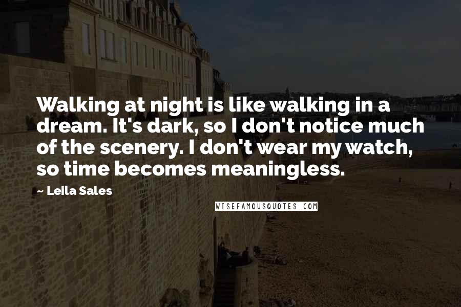 Leila Sales Quotes: Walking at night is like walking in a dream. It's dark, so I don't notice much of the scenery. I don't wear my watch, so time becomes meaningless.