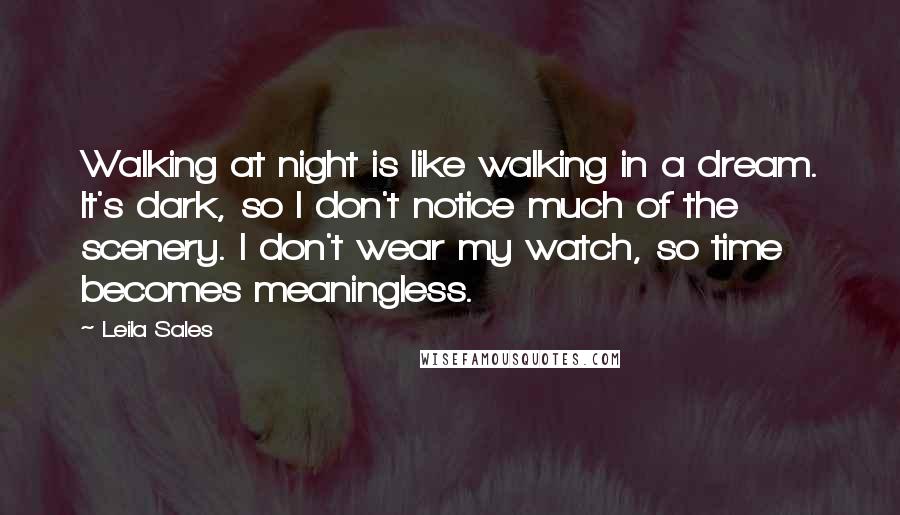 Leila Sales Quotes: Walking at night is like walking in a dream. It's dark, so I don't notice much of the scenery. I don't wear my watch, so time becomes meaningless.