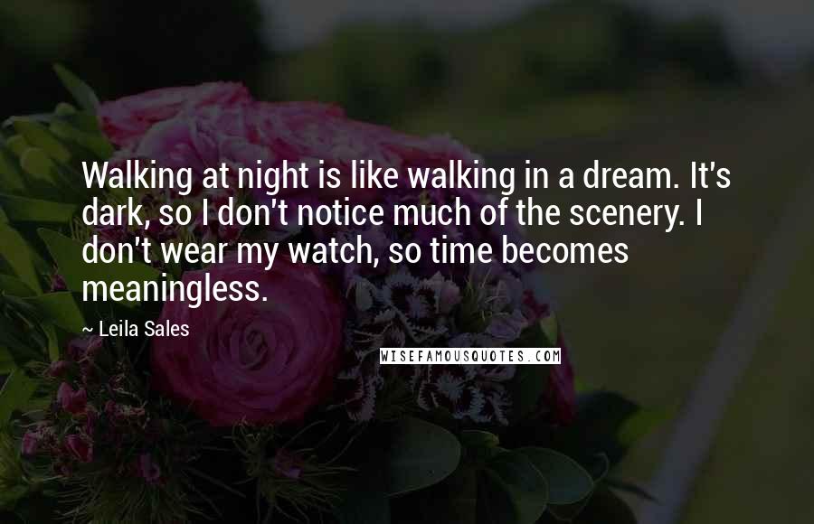 Leila Sales Quotes: Walking at night is like walking in a dream. It's dark, so I don't notice much of the scenery. I don't wear my watch, so time becomes meaningless.