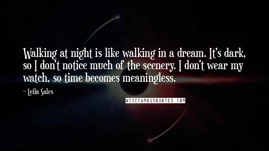 Leila Sales Quotes: Walking at night is like walking in a dream. It's dark, so I don't notice much of the scenery. I don't wear my watch, so time becomes meaningless.