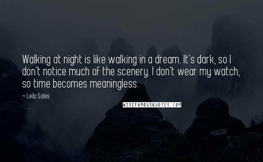 Leila Sales Quotes: Walking at night is like walking in a dream. It's dark, so I don't notice much of the scenery. I don't wear my watch, so time becomes meaningless.