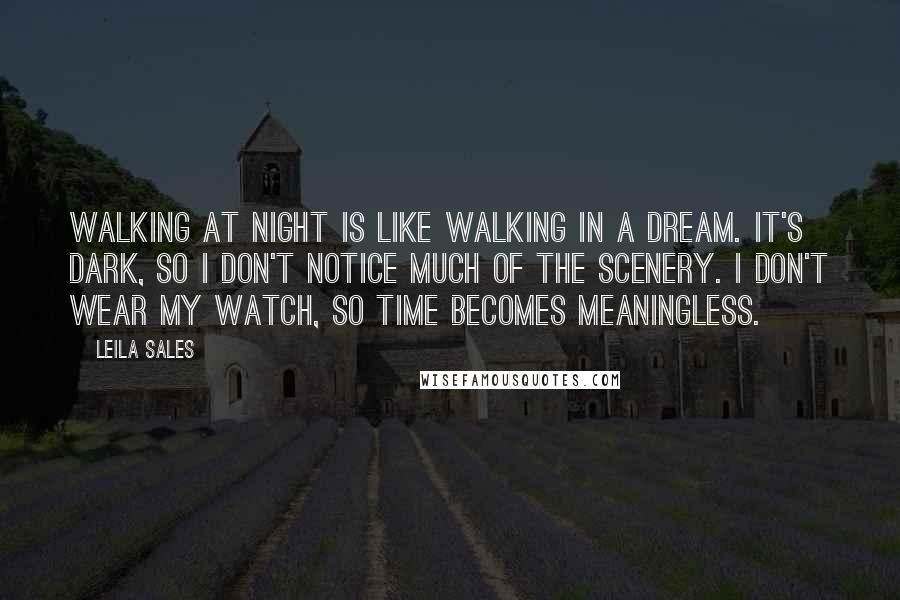 Leila Sales Quotes: Walking at night is like walking in a dream. It's dark, so I don't notice much of the scenery. I don't wear my watch, so time becomes meaningless.