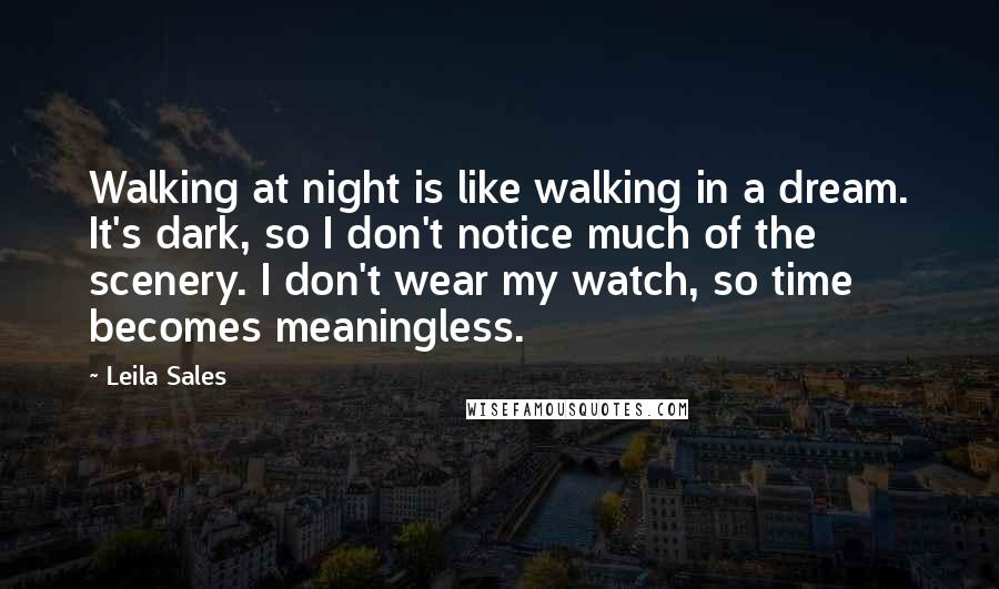 Leila Sales Quotes: Walking at night is like walking in a dream. It's dark, so I don't notice much of the scenery. I don't wear my watch, so time becomes meaningless.