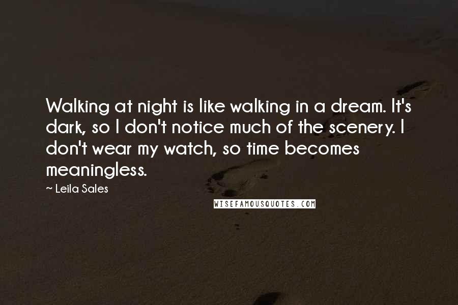 Leila Sales Quotes: Walking at night is like walking in a dream. It's dark, so I don't notice much of the scenery. I don't wear my watch, so time becomes meaningless.