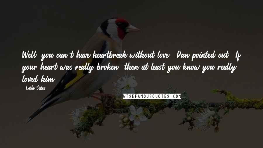 Leila Sales Quotes: Well, you can't have heartbreak without love," Dan pointed out. "If your heart was really broken, then at least you know you really loved him.