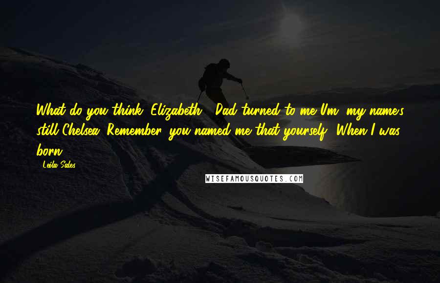 Leila Sales Quotes: What do you think, Elizabeth?" Dad turned to me."Um, my name's still Chelsea. Remember, you named me that yourself? When I was born?