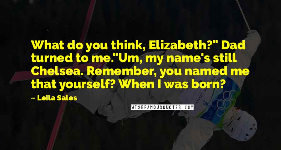 Leila Sales Quotes: What do you think, Elizabeth?" Dad turned to me."Um, my name's still Chelsea. Remember, you named me that yourself? When I was born?