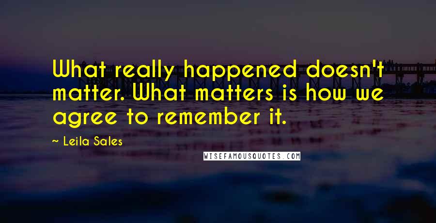 Leila Sales Quotes: What really happened doesn't matter. What matters is how we agree to remember it.