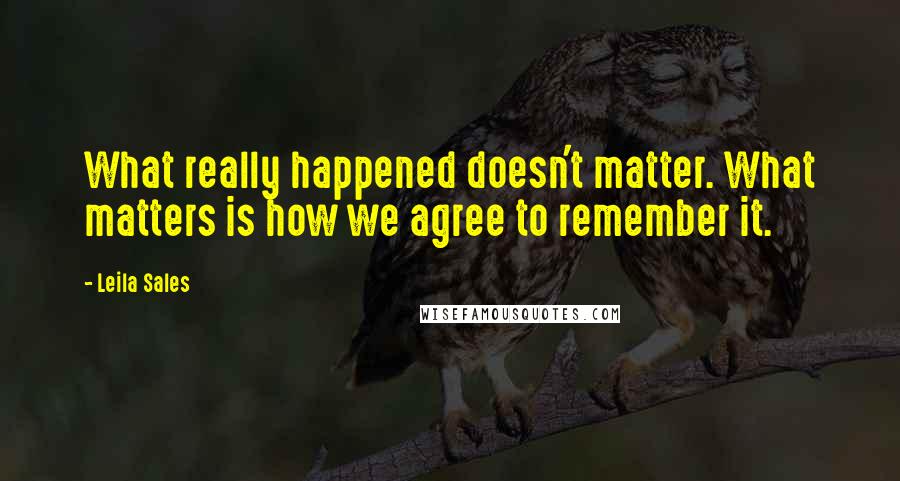 Leila Sales Quotes: What really happened doesn't matter. What matters is how we agree to remember it.