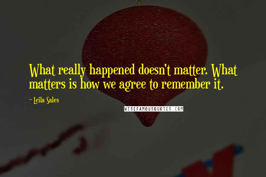 Leila Sales Quotes: What really happened doesn't matter. What matters is how we agree to remember it.