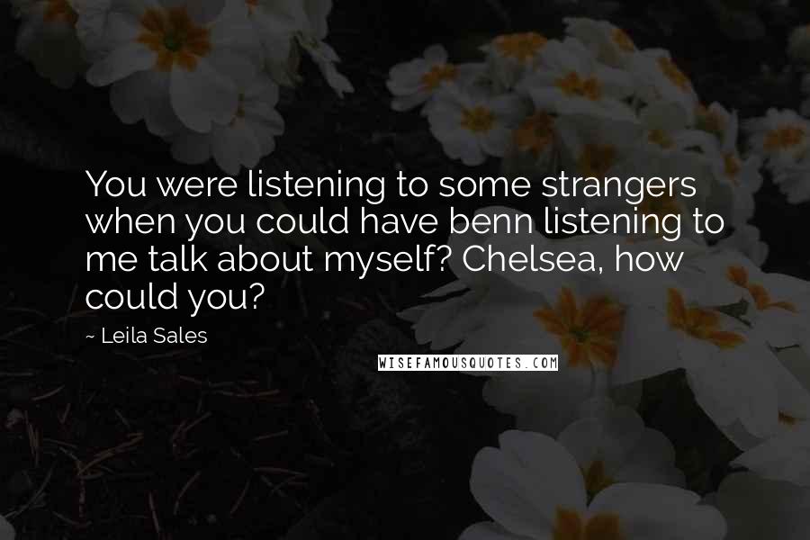 Leila Sales Quotes: You were listening to some strangers when you could have benn listening to me talk about myself? Chelsea, how could you?