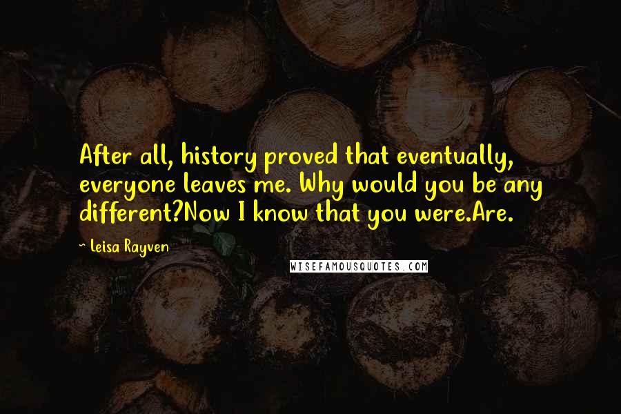 Leisa Rayven Quotes: After all, history proved that eventually, everyone leaves me. Why would you be any different?Now I know that you were.Are.