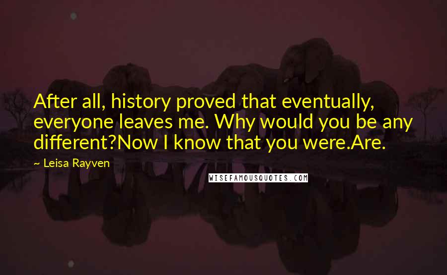 Leisa Rayven Quotes: After all, history proved that eventually, everyone leaves me. Why would you be any different?Now I know that you were.Are.