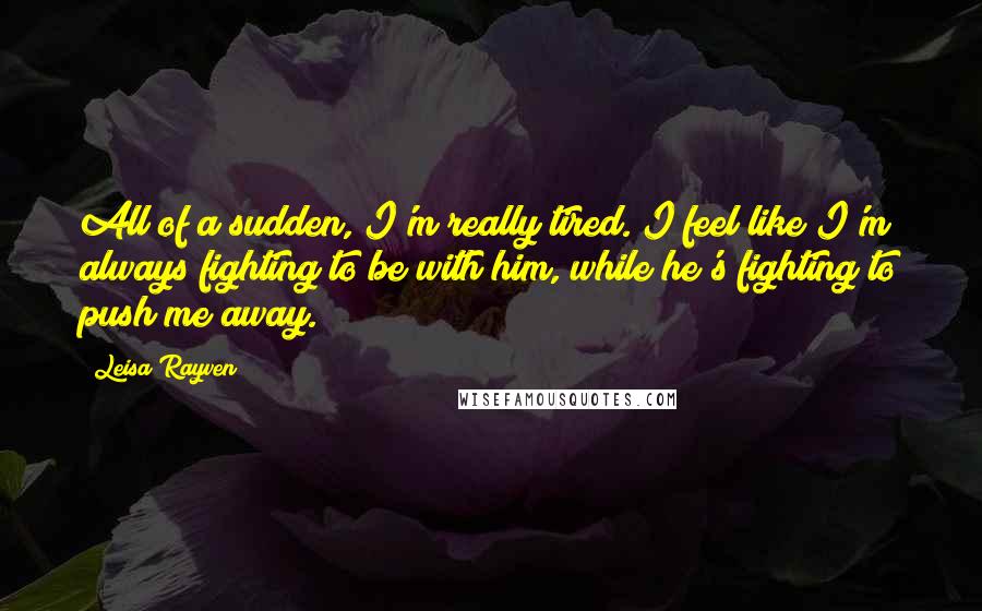 Leisa Rayven Quotes: All of a sudden, I'm really tired. I feel like I'm always fighting to be with him, while he's fighting to push me away.