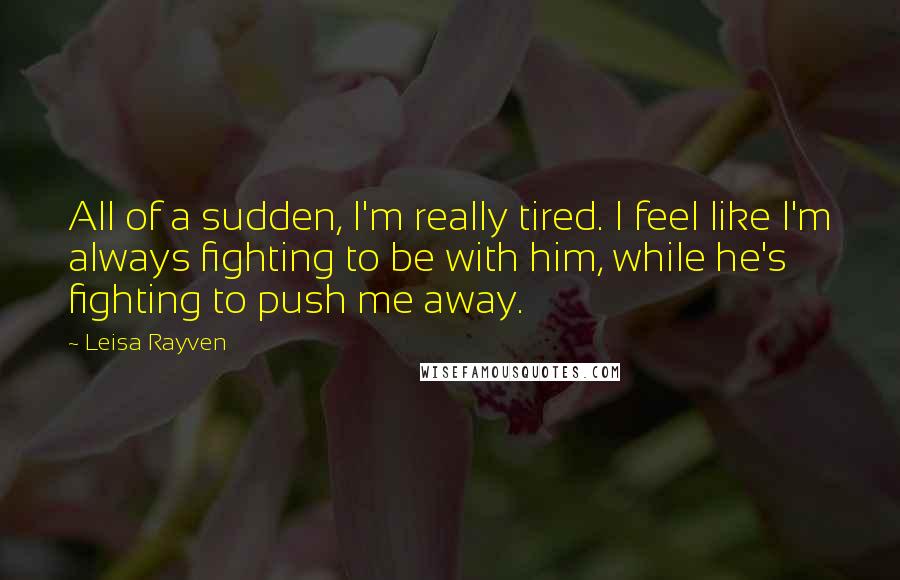 Leisa Rayven Quotes: All of a sudden, I'm really tired. I feel like I'm always fighting to be with him, while he's fighting to push me away.