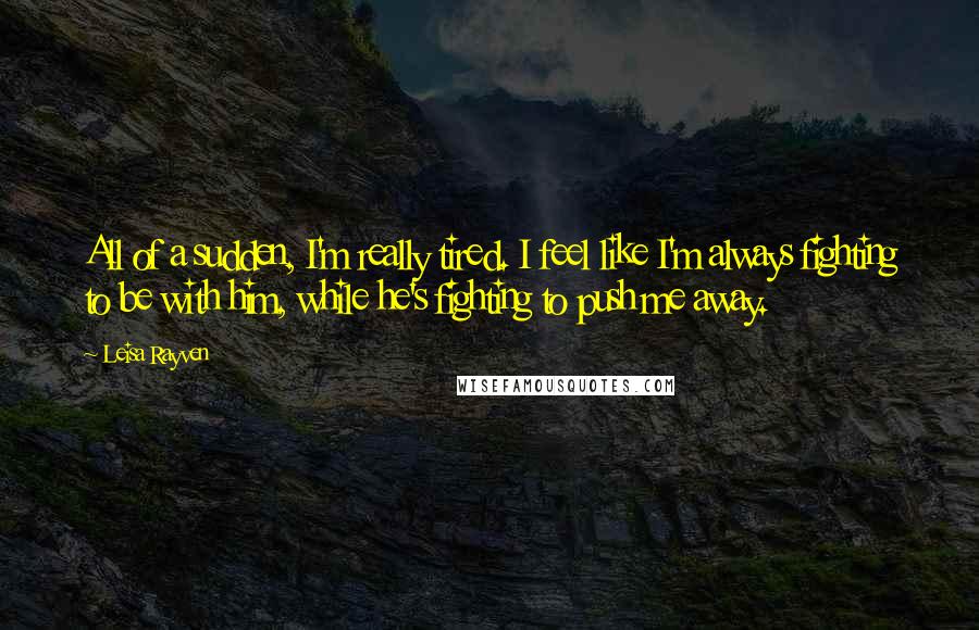 Leisa Rayven Quotes: All of a sudden, I'm really tired. I feel like I'm always fighting to be with him, while he's fighting to push me away.