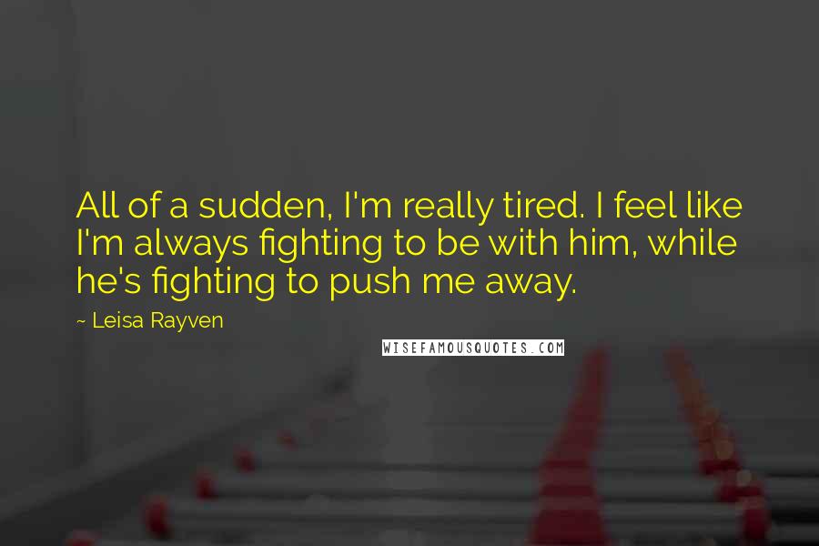 Leisa Rayven Quotes: All of a sudden, I'm really tired. I feel like I'm always fighting to be with him, while he's fighting to push me away.