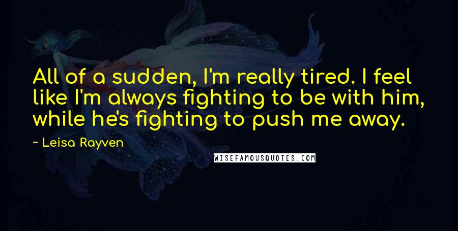 Leisa Rayven Quotes: All of a sudden, I'm really tired. I feel like I'm always fighting to be with him, while he's fighting to push me away.