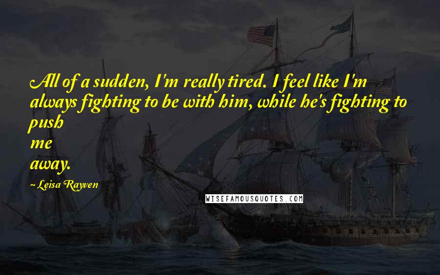 Leisa Rayven Quotes: All of a sudden, I'm really tired. I feel like I'm always fighting to be with him, while he's fighting to push me away.