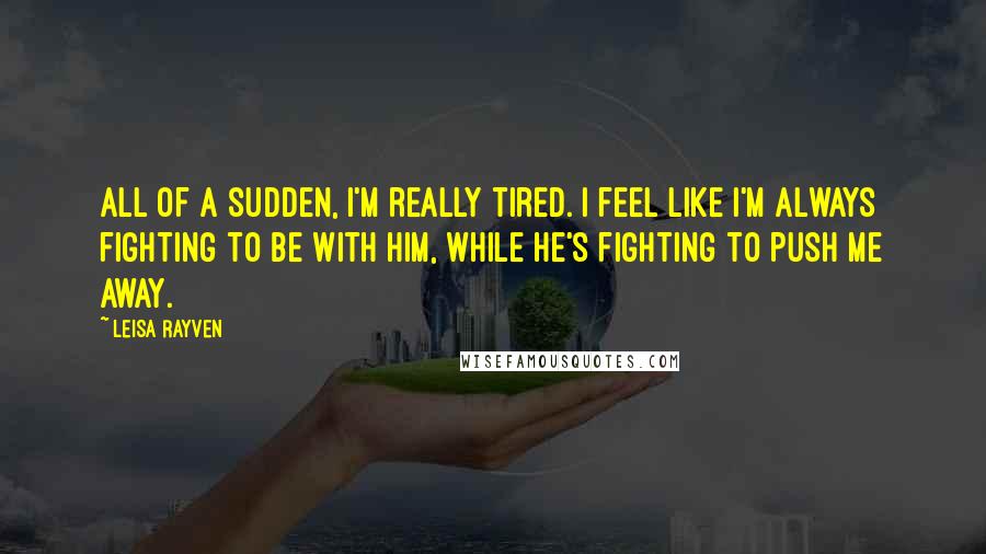 Leisa Rayven Quotes: All of a sudden, I'm really tired. I feel like I'm always fighting to be with him, while he's fighting to push me away.