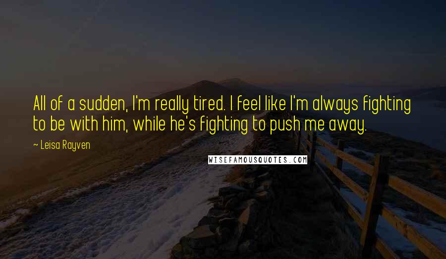 Leisa Rayven Quotes: All of a sudden, I'm really tired. I feel like I'm always fighting to be with him, while he's fighting to push me away.