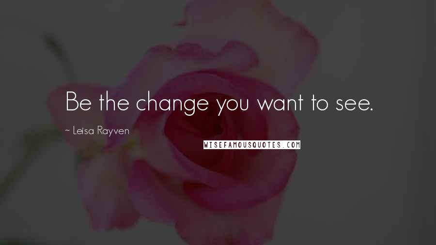 Leisa Rayven Quotes: Be the change you want to see.