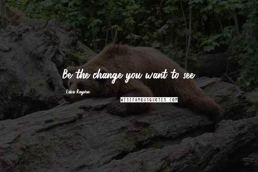 Leisa Rayven Quotes: Be the change you want to see.