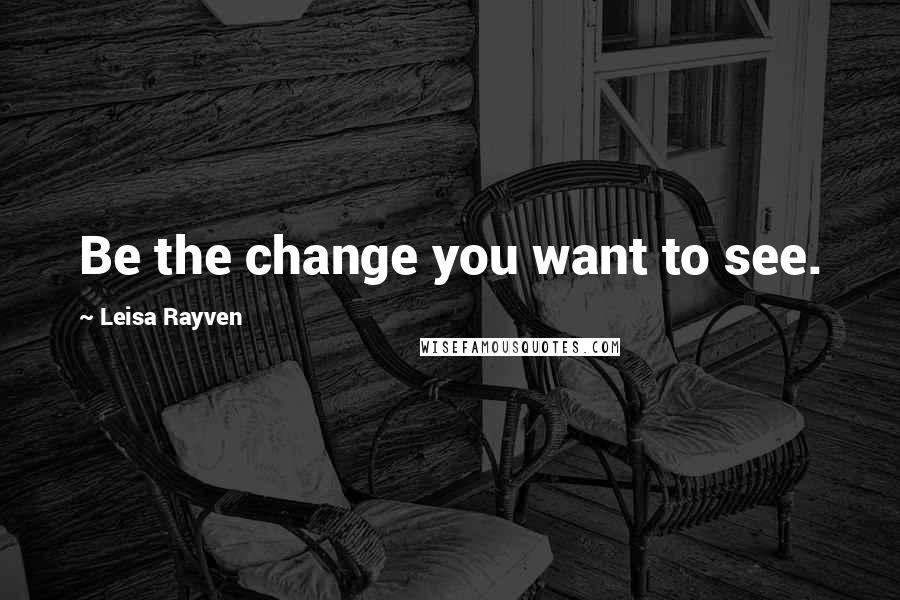 Leisa Rayven Quotes: Be the change you want to see.