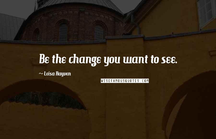 Leisa Rayven Quotes: Be the change you want to see.